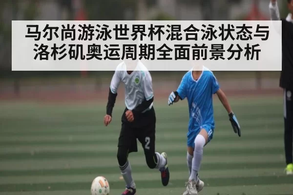 马尔尚游泳世界杯混合泳状态与洛杉矶奥运周期全面前景分析