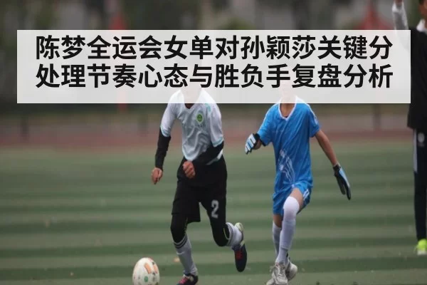 陈梦全运会女单对孙颖莎关键分处理节奏心态与胜负手复盘分析