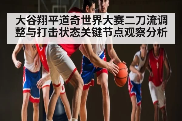 大谷翔平道奇世界大赛二刀流调整与打击状态关键节点观察分析
