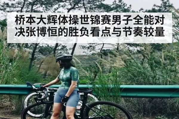 桥本大辉体操世锦赛男子全能对决张博恒的胜负看点与节奏较量