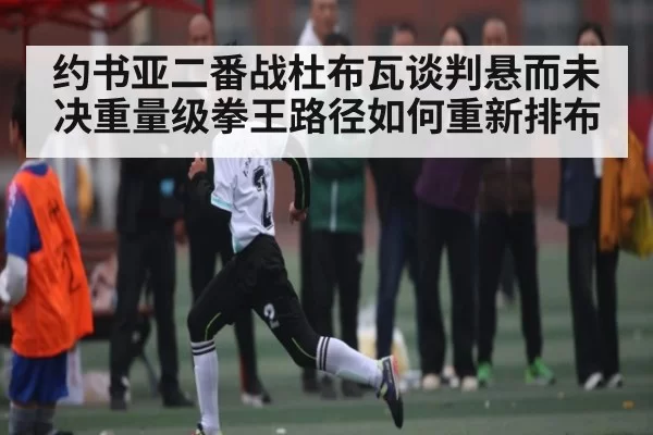 约书亚二番战杜布瓦谈判悬而未决重量级拳王路径如何重新排布